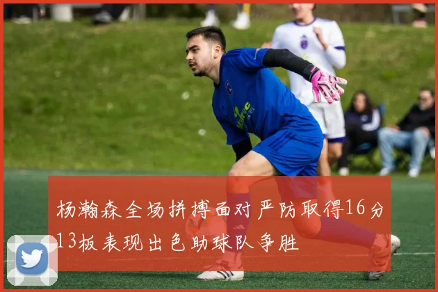杨瀚森全场拼搏面对严防取得16分13板表现出色助球队争胜