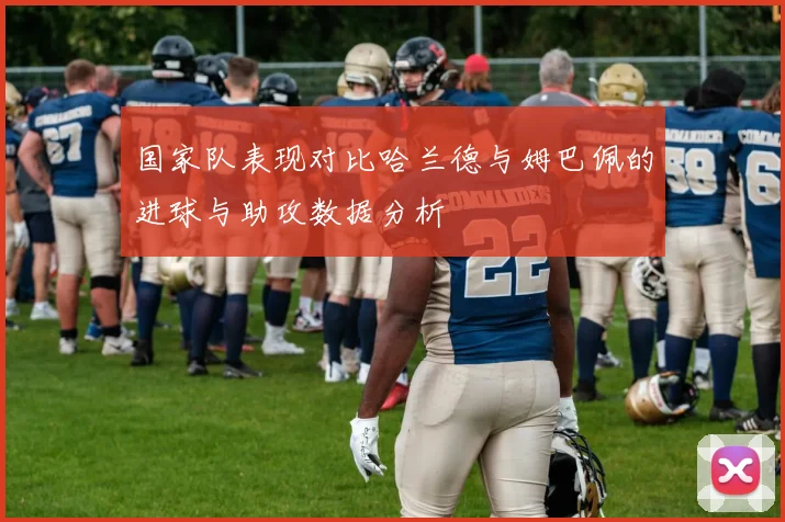 国家队表现对比哈兰德与姆巴佩的进球与助攻数据分析
