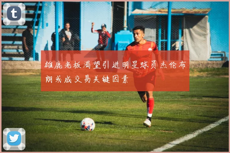 雄鹿老板渴望引进明星球员杰伦布朗或成交易关键因素