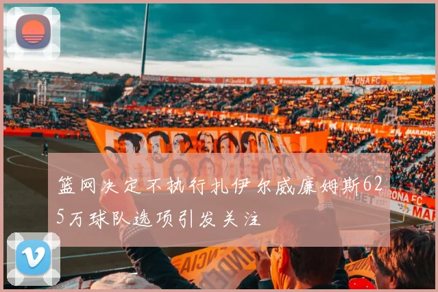 篮网决定不执行扎伊尔威廉姆斯625万球队选项引发关注