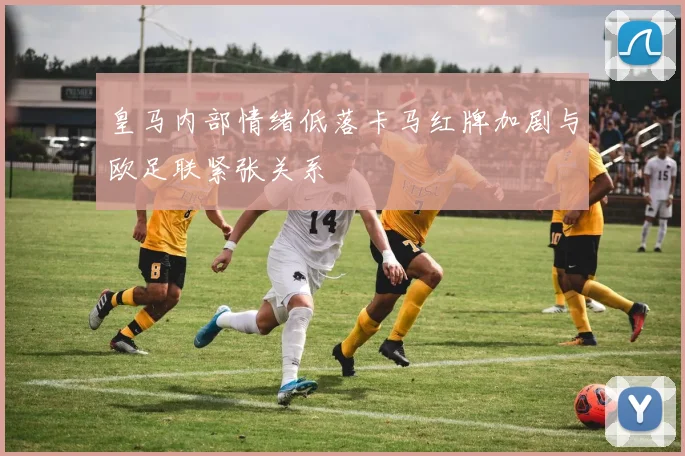 皇马内部情绪低落卡马红牌加剧与欧足联紧张关系