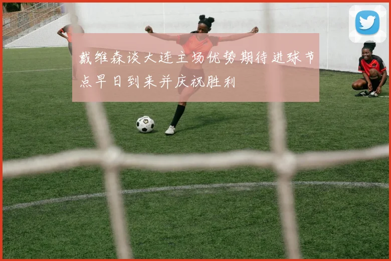 戴维森谈大连主场优势期待进球节点早日到来并庆祝胜利