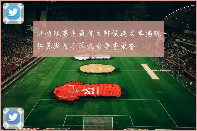 沙特联赛季最佳主帅候选名单揭晓热苏斯与小因扎吉争夺荣誉