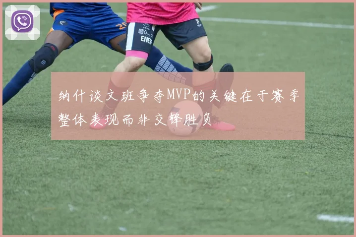 纳什谈文班争夺MVP的关键在于赛季整体表现而非交锋胜负