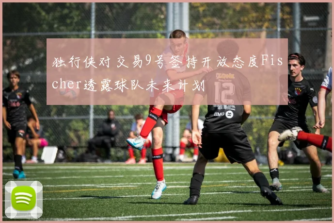 独行侠对交易9号签持开放态度Fischer透露球队未来计划