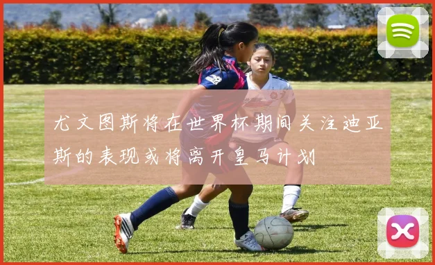 尤文图斯将在世界杯期间关注迪亚斯的表现或将离开皇马计划