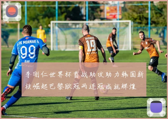 李刚仁世界杯首战助攻助力韩国新核崛起巴黎欧冠两连冠成就辉煌