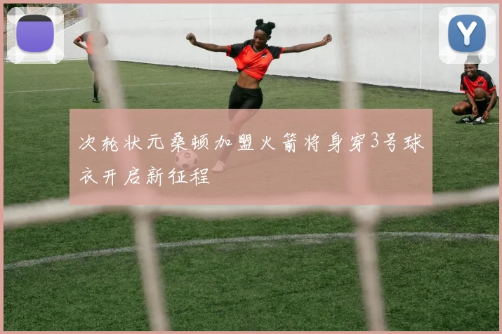 次轮状元桑顿加盟火箭将身穿3号球衣开启新征程