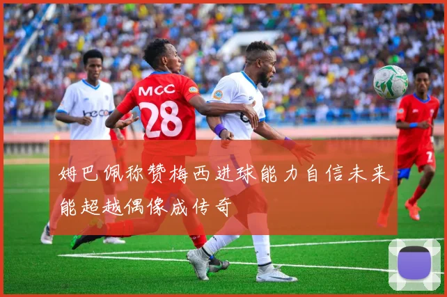 姆巴佩称赞梅西进球能力自信未来能超越偶像成传奇