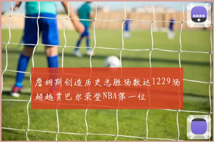 詹姆斯创造历史总胜场数达1229场超越贾巴尔荣登NBA第一位