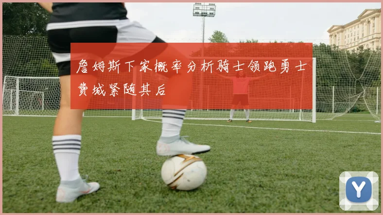詹姆斯下家概率分析骑士领跑勇士费城紧随其后