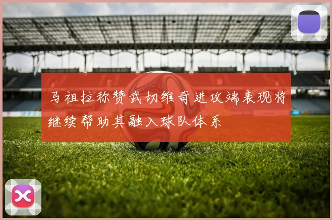 马祖拉称赞武切维奇进攻端表现将继续帮助其融入球队体系