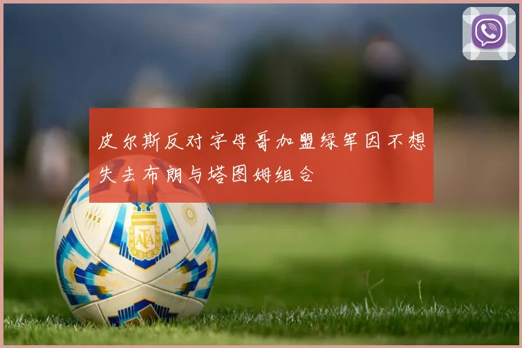 皮尔斯反对字母哥加盟绿军因不想失去布朗与塔图姆组合