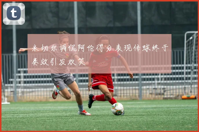 米切尔调侃阿伦得分表现传球终于奏效引发欢笑