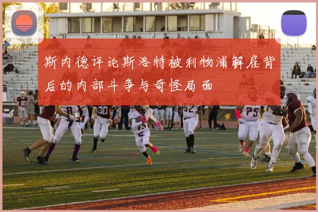 斯内德评论斯洛特被利物浦解雇背后的内部斗争与奇怪局面