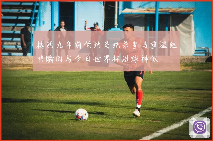 梅西九年前伯纳乌绝杀皇马重温经典瞬间与今日世界杯进球神似