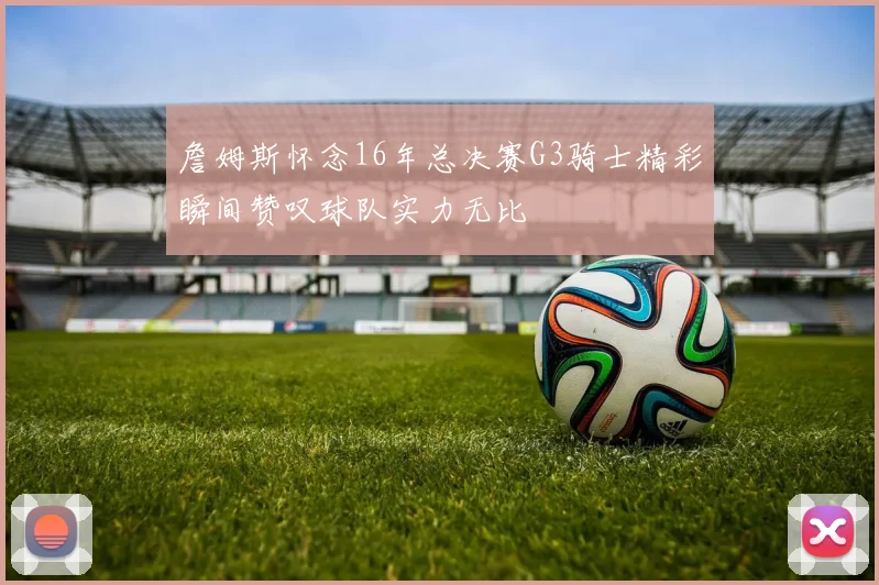 詹姆斯怀念16年总决赛G3骑士精彩瞬间赞叹球队实力无比