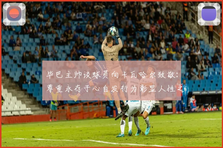 毕巴主帅谈球员向卡瓦哈尔致敬：尊重永存于心自发行为彰显人性之美