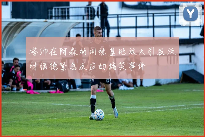 塔帅在阿森纳训练基地放火引发沃特福德紧急反应的搞笑事件