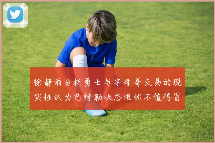 徐静雨分析勇士与字母哥交易的现实性认为巴特勒状态堪忧不值得冒险