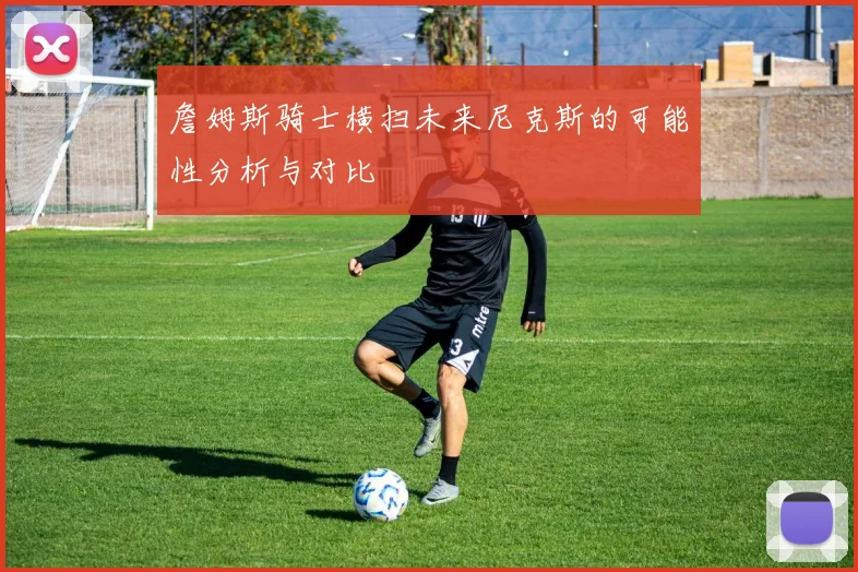 詹姆斯骑士横扫未来尼克斯的可能性分析与对比